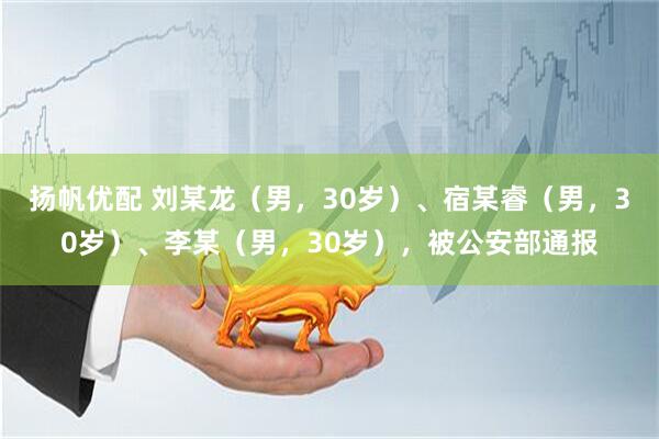 扬帆优配 刘某龙（男，30岁）、宿某睿（男，30岁）、李某（男，30岁），被公安部通报