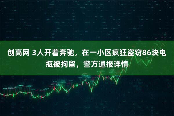 创高网 3人开着奔驰，在一小区疯狂盗窃86块电瓶被拘留，警方通报详情