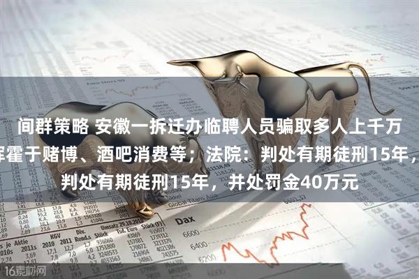 间群策略 安徽一拆迁办临聘人员骗取多人上千万元购房款，赃款挥霍于赌博、酒吧消费等；法院：判处有期徒刑15年，并处罚金40万元