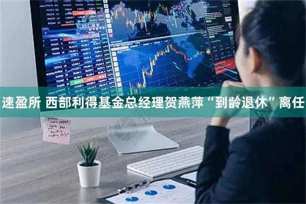 速盈所 西部利得基金总经理贺燕萍“到龄退休”离任
