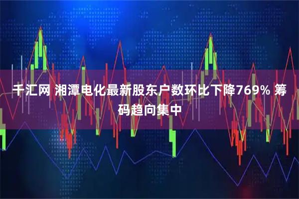 千汇网 湘潭电化最新股东户数环比下降769% 筹码趋向集中