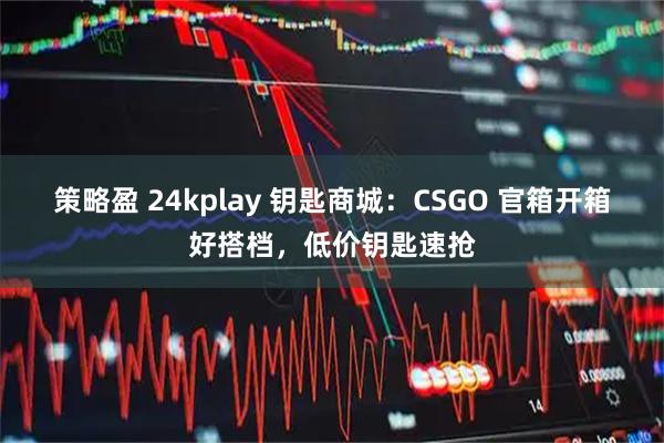 策略盈 24kplay 钥匙商城：CSGO 官箱开箱好搭档，低价钥匙速抢