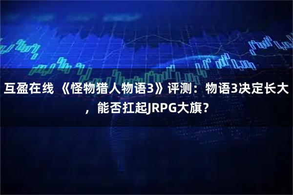 互盈在线 《怪物猎人物语3》评测：物语3决定长大，能否扛起JRPG大旗？