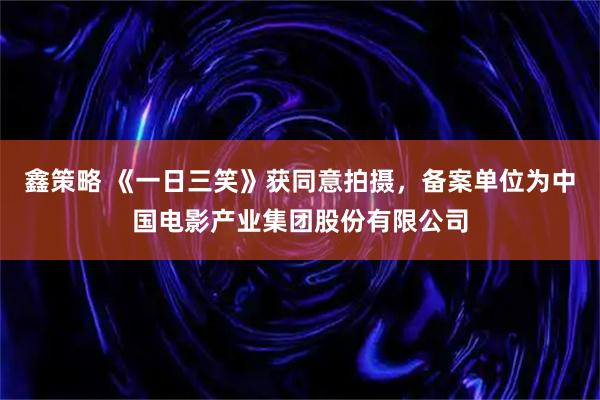 鑫策略 《一日三笑》获同意拍摄，备案单位为中国电影产业集团股份有限公司