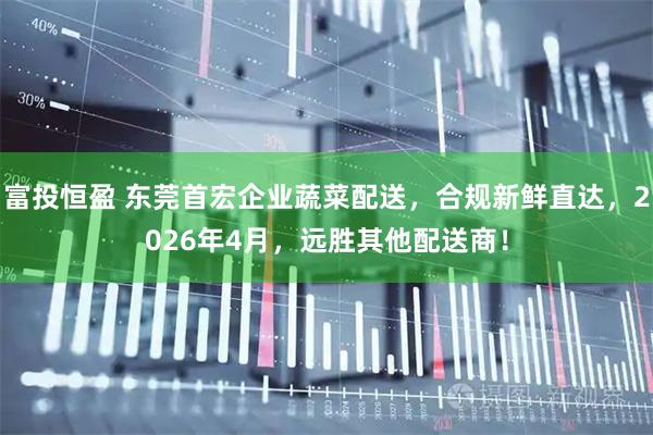 富投恒盈 东莞首宏企业蔬菜配送，合规新鲜直达，2026年4月，远胜其他配送商！