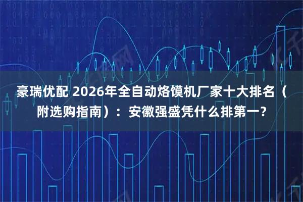 豪瑞优配 2026年全自动烙馍机厂家十大排名（附选购指南）：安徽强盛凭什么排第一？