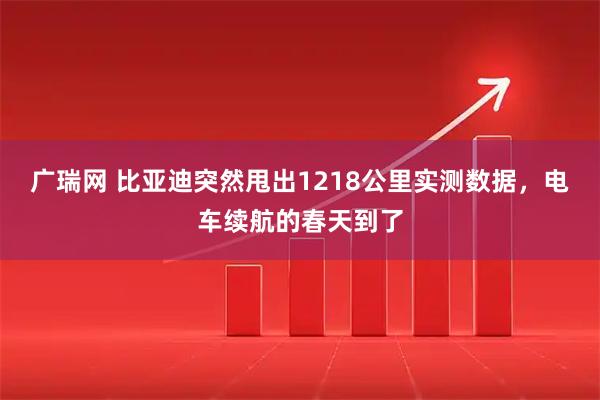 广瑞网 比亚迪突然甩出1218公里实测数据，电车续航的春天到了