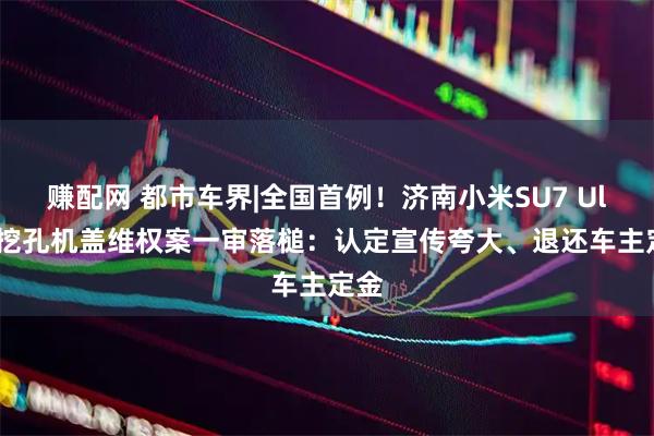 赚配网 都市车界|全国首例！济南小米SU7 Ultra挖孔机盖维权案一审落槌：认定宣传夸大、退还车主定金
