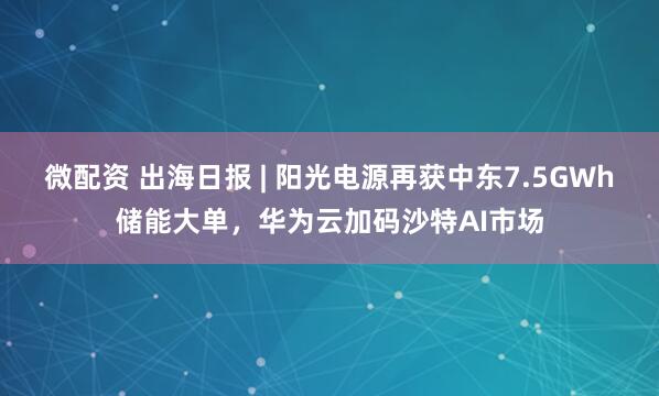 微配资 出海日报 | 阳光电源再获中东7.5GWh储能大单，华为云加码沙特AI市场