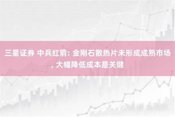 三星证券 中兵红箭: 金刚石散热片未形成成熟市场, 大幅降低成本是关键