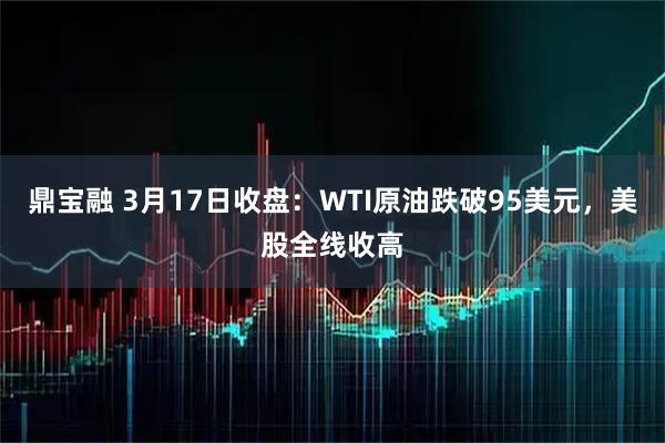 鼎宝融 3月17日收盘：WTI原油跌破95美元，美股全线收高