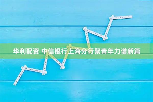 华利配资 中信银行上海分行聚青年力谱新篇