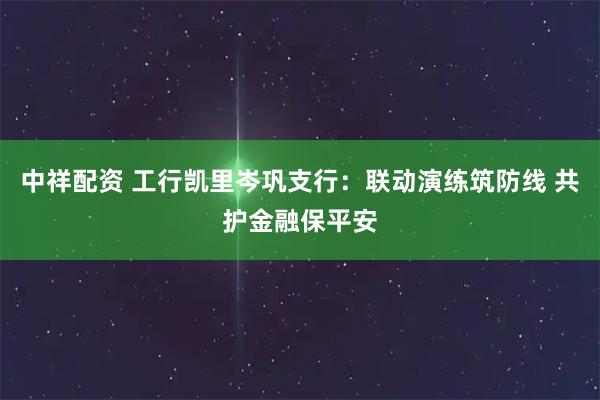 中祥配资 工行凯里岑巩支行：联动演练筑防线 共护金融保平安