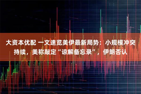 大资本优配 一文速览美伊最新局势：小规模冲突持续，美称敲定“谅解备忘录”，伊朗否认