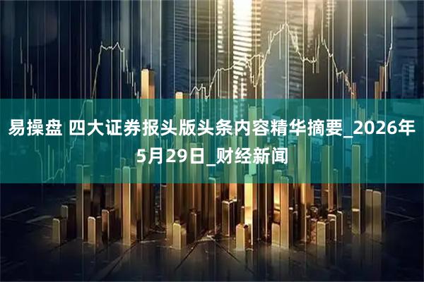 易操盘 四大证券报头版头条内容精华摘要_2026年5月29日_财经新闻