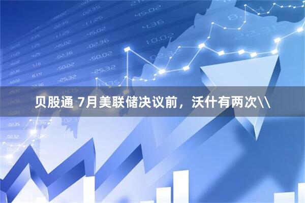 贝股通 7月美联储决议前，沃什有两次\