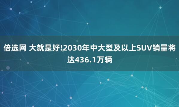 倍选网 大就是好!2030年中大型及以上SUV销量将达436.1万辆