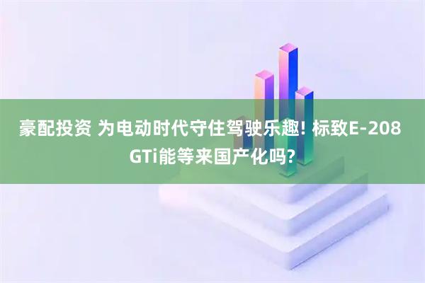 豪配投资 为电动时代守住驾驶乐趣! 标致E-208 GTi能等来国产化吗?