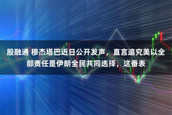 股融通 穆杰塔巴近日公开发声，直言追究美以全部责任是伊朗全民共同选择，这番表